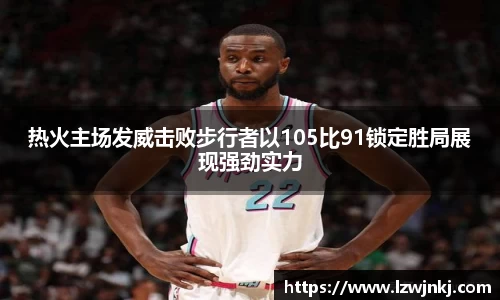 热火主场发威击败步行者以105比91锁定胜局展现强劲实力